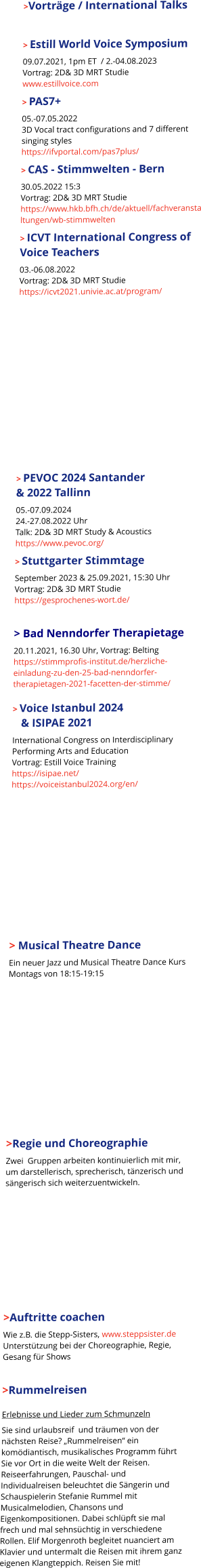      >Vorträge / International Talks  > Estill World Voice Symposium 09.07.2021, 1pm ET  / 2.-04.08.2023Vortrag: 2D& 3D MRT Studiewww.estillvoice.com > PAS7+  05.-07.05.20223D Vocal tract configurations and 7 different singing styleshttps://ifvportal.com/pas7plus/ > CAS - Stimmwelten - Bern 30.05.2022 15:3Vortrag: 2D& 3D MRT Studiehttps://www.hkb.bfh.ch/de/aktuell/fachveranstaltungen/wb-stimmwelten > ICVT International Congress of Voice Teachers 03.-06.08.2022Vortrag: 2D& 3D MRT Studiehttps://icvt2021.univie.ac.at/program/    > PEVOC 2024 Santander & 2022 Tallinn 05.-07.09.202424.-27.08.2022 UhrTalk: 2D& 3D MRT Study & Acousticshttps://www.pevoc.org/ > Stuttgarter Stimmtage September 2023 & 25.09.2021, 15:30 UhrVortrag: 2D& 3D MRT Studiehttps://gesprochenes-wort.de/  > Bad Nenndorfer Therapietage 20.11.2021, 16.30 Uhr, Vortrag: Beltinghttps://stimmprofis-institut.de/herzliche-einladung-zu-den-25-bad-nenndorfer-therapietagen-2021-facetten-der-stimme/> Voice Istanbul 2024     & ISIPAE 2021 International Congress on Interdisciplinary Performing Arts and EducationVortrag: Estill Voice Traininghttps://isipae.net/https://voiceistanbul2024.org/en/   > Musical Theatre Dance Ein neuer Jazz und Musical Theatre Dance Kurs Montags von 18:15-19:15    >Regie und Choreographie Zwei  Gruppen arbeiten kontinuierlich mit mir, um darstellerisch, sprecherisch, tänzerisch und sängerisch sich weiterzuentwickeln.    >Auftritte coachen Wie z.B. die Stepp-Sisters, www.steppsister.deUnterstützung bei der Choreographie, Regie, Gesang für Shows  >Rummelreisen Erlebnisse und Lieder zum Schmunzeln Sie sind urlaubsreif  und träumen von der nächsten Reise? „Rummelreisen“ ein komödiantisch, musikalisches Programm führt Sie vor Ort in die weite Welt der Reisen. Reiseerfahrungen, Pauschal- und Individualreisen beleuchtet die Sängerin und Schauspielerin Stefanie Rummel mit Musicalmelodien, Chansons und Eigenkompositionen. Dabei schlüpft sie mal frech und mal sehnsüchtig in verschiedene Rollen. Elif Morgenroth begleitet nuanciert am Klavier und untermalt die Reisen mit ihrem ganz  eigenen Klangteppich. Reisen Sie mit!